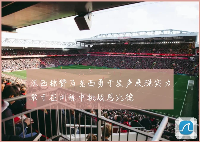 沃西称赞马克西勇于发声展现实力敢于在训练中挑战恩比德