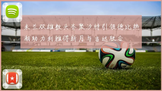 米兰双雄教头齐聚沙特引领德比热潮助力利雅得新月与吉达联合