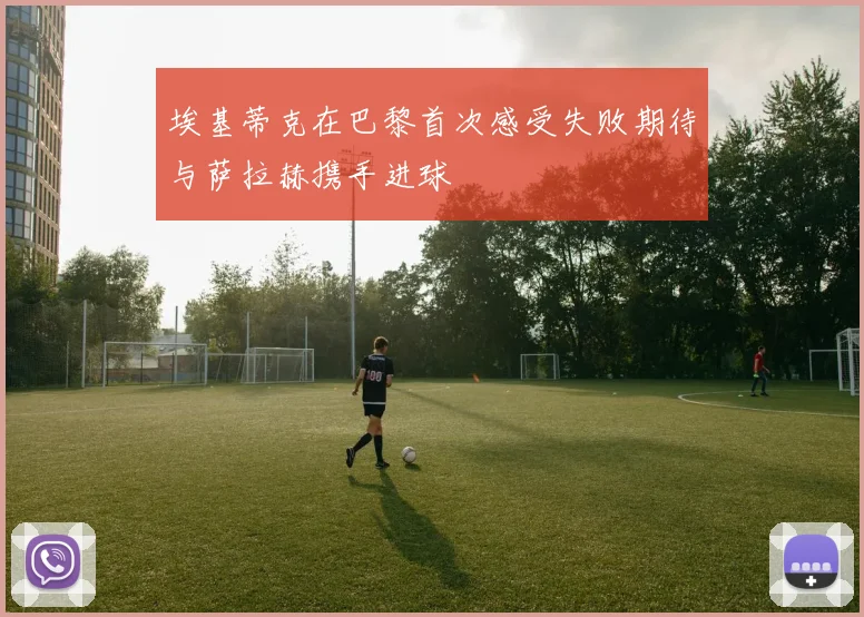 埃基蒂克在巴黎首次感受失败期待与萨拉赫携手进球