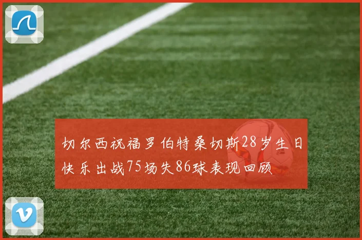 切尔西祝福罗伯特桑切斯28岁生日快乐出战75场失86球表现回顾