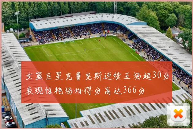女篮巨星克鲁克斯连续五场超30分表现惊艳场均得分高达366分
