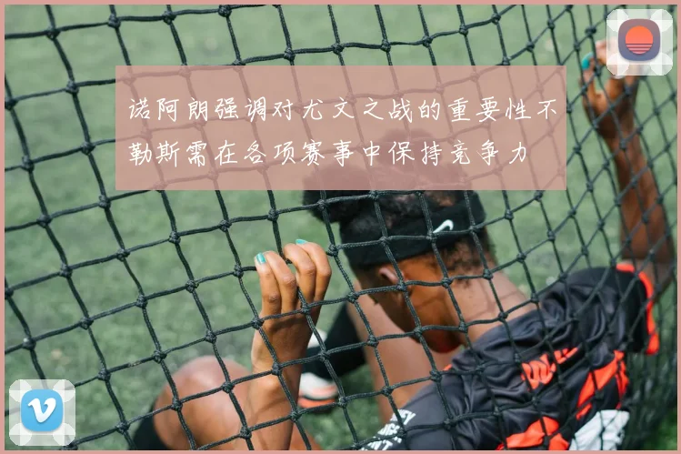 诺阿朗强调对尤文之战的重要性不勒斯需在各项赛事中保持竞争力