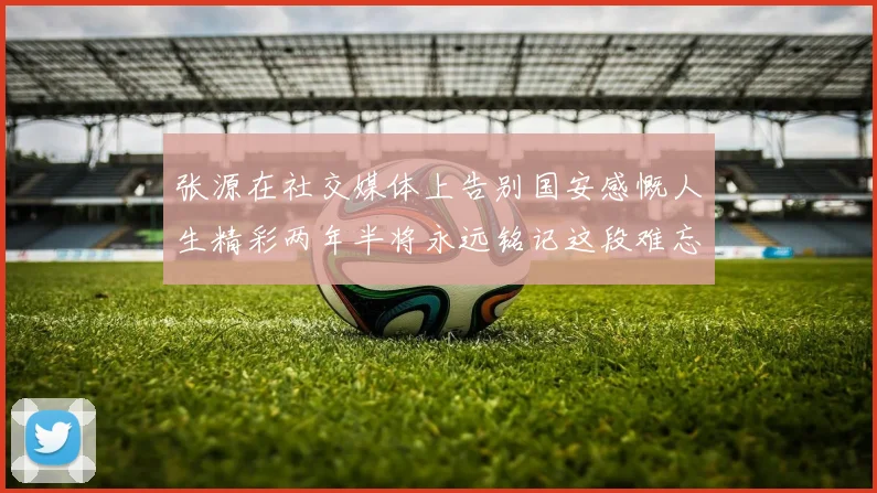 张源在社交媒体上告别国安感慨人生精彩两年半将永远铭记这段难忘故事