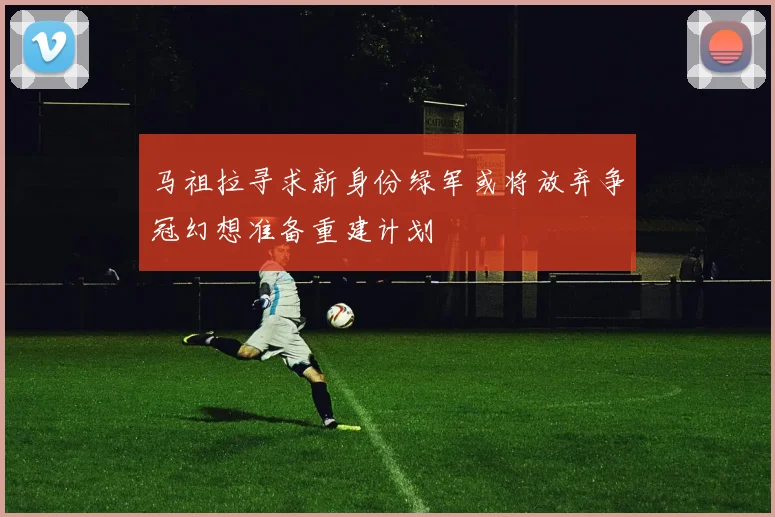 马祖拉寻求新身份绿军或将放弃争冠幻想准备重建计划