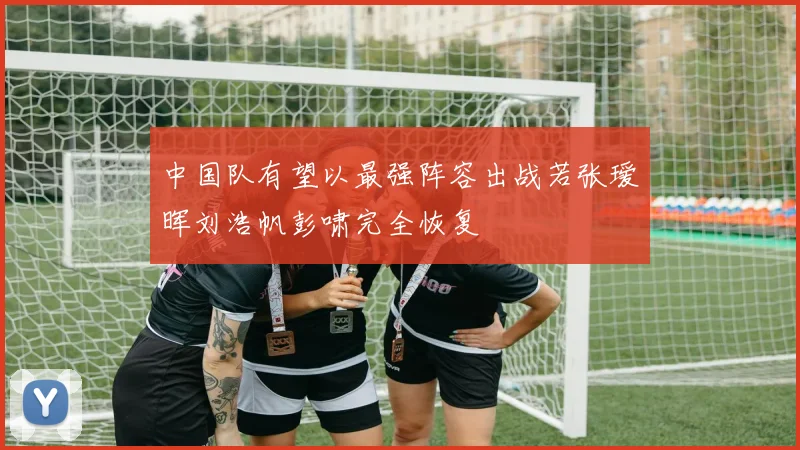中国队有望以最强阵容出战若张瑷晖刘浩帆彭啸完全恢复