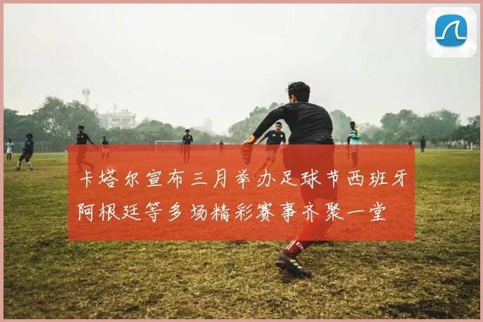 卡塔尔宣布三月举办足球节西班牙阿根廷等多场精彩赛事齐聚一堂