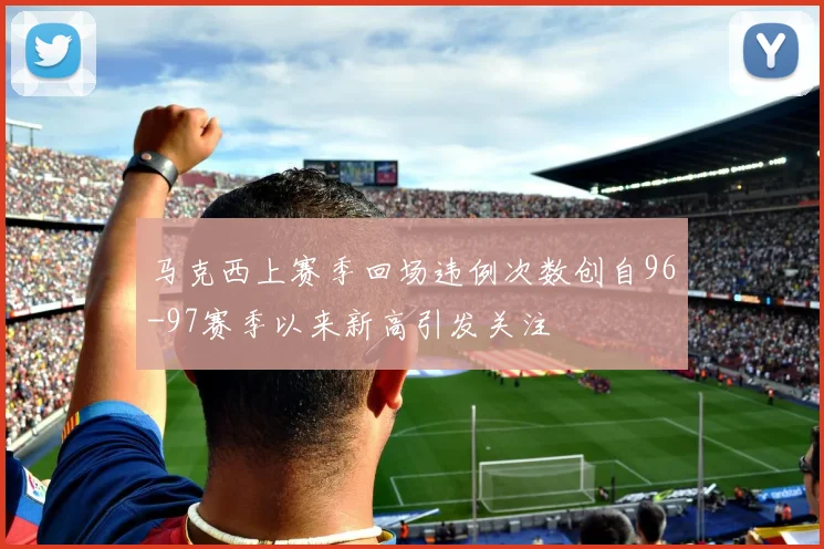 马克西上赛季回场违例次数创自96-97赛季以来新高引发关注
