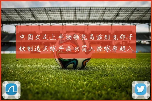 中国女足上半场领先乌兹别克邵子钦制造点球并成功罚入控球率超八成