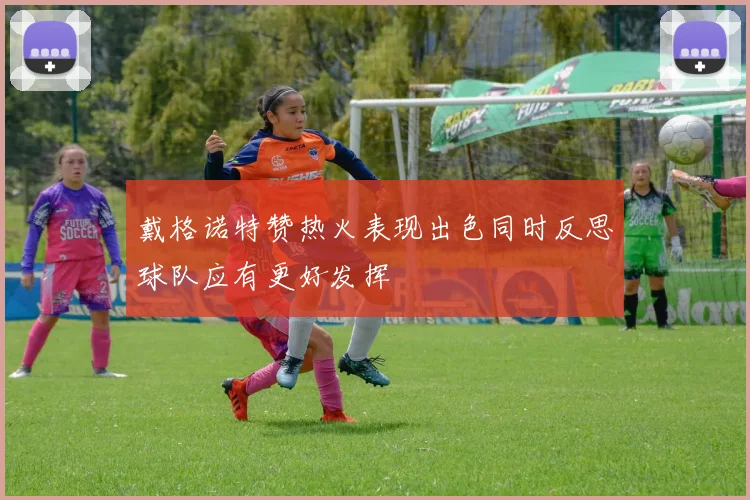 戴格诺特赞热火表现出色同时反思球队应有更好发挥