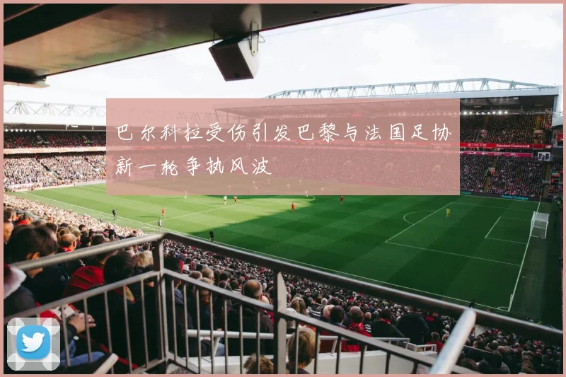 巴尔科拉受伤引发巴黎与法国足协新一轮争执风波