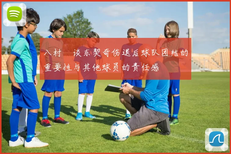 八村塁谈东契奇伤退后球队团结的重要性与其他球员的责任感