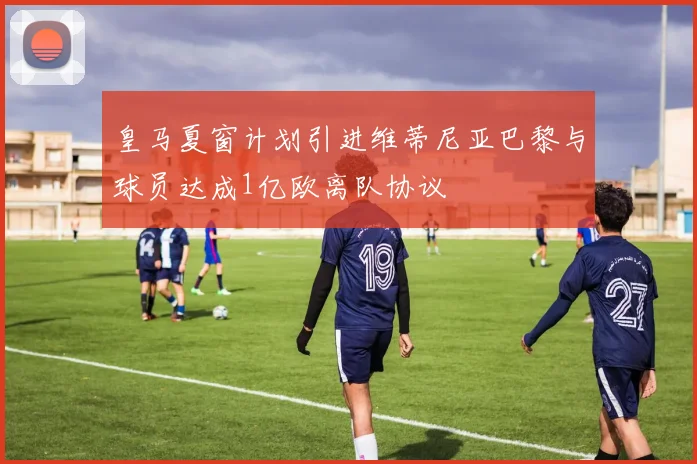 皇马夏窗计划引进维蒂尼亚巴黎与球员达成1亿欧离队协议
